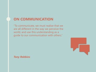 “To communicate, we must realize that we
are all different in the way we perceive the
world, and use this understanding as a
guide to our communication with others.”
Tony Robbins
ON COMMUNICATION
 