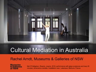 Mel O'Callaghan, Respire, respire, 2018, performance with glass sculptures and harp 20
minutes, dimensions variable. Installation view Labanque, Bethune, France.
Cultural Mediation in Australia
Rachel Arndt, Museums & Galleries of NSW
 