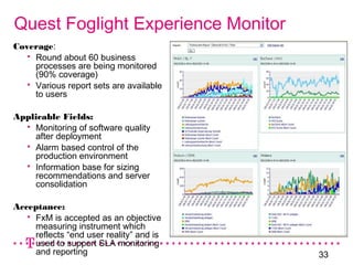 33
Quest Foglight Experience Monitor
Coverage:
 Round about 60 business
processes are being monitored
(90% coverage)
 Various report sets are available
to users
Applicable Fields:
 Monitoring of software quality
after deployment
 Alarm based control of the
production environment
 Information base for sizing
recommendations and server
consolidation
Acceptance:
 FxM is accepted as an objective
measuring instrument which
reflects “end user reality” and is
used to support SLA monitoring
and reporting
 
