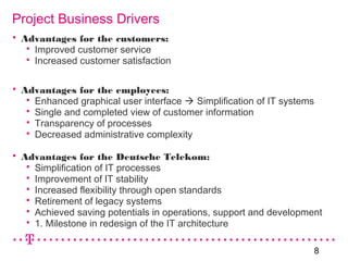 8
Project Business Drivers
 Advantages for the customers:
 Improved customer service
 Increased customer satisfaction
 Advantages for the employees:
 Enhanced graphical user interface  Simplification of IT systems
 Single and completed view of customer information
 Transparency of processes
 Decreased administrative complexity
 Advantages for the Deutsche Telekom:
 Simplification of IT processes
 Improvement of IT stability
 Increased flexibility through open standards
 Retirement of legacy systems
 Achieved saving potentials in operations, support and development
 1. Milestone in redesign of the IT architecture
 