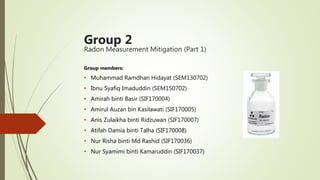 Group 2
Radon Measurement Mitigation (Part 1)
Group members:
• Muhammad Ramdhan Hidayat (SEM130702)
• Ibnu Syafiq Imaduddin (SEM150702)
• Amirah binti Basir (SIF170004)
• Amirul Auzan bin Kasilawati (SIF170005)
• Anis Zulaikha binti Ridzuwan (SIF170007)
• Atifah Damia binti Talha (SIF170008)
• Nur Risha binti Md Rashid (SIF170036)
• Nur Syamimi binti Kamaruddin (SIF170037)
 