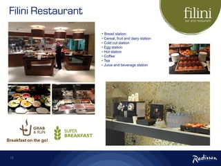 12
• Bread station
• Cereal, fruit and dairy station
• Cold cut station
• Egg station
• Hot station
• Coffee
• Tea
• Juice and beverage station
Breakfast on the go!
Filini Restaurant
 