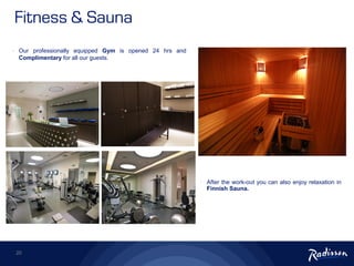 20
• Our professionally equipped Gym is opened 24 hrs and
Complimentary for all our guests.
• After the work-out you can also enjoy relaxation in
Finnish Sauna.
Fitness & Sauna
 