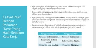 C)Ayat Pasif
Dengan
Perkataan
“Kena”Yang
HadirSebelum
Kata Kerja
 Ayat pasif jenis ini mengandungi perkataan kena di hadapan kata
kerja dasar yang tidak menerima awalan.
 Binaan oleh + frasa nama dalam ayat sedemikian juga boleh secara
pilihan atau digugurkan.
 Ayat pasif yang menggunakan kata kena ini juga adalah sebagai ganti
untuk awalan "di" yang lebih banyak digunakan oleh seseorang dalam
pertuturannya.
 Bagaimanapun, bentuk pasif ini boleh juga digunakan untuk gaya
bahasa sebagai pilihan lain. Misalnya seperti jadual di bawah :
Penggunaan "Kena" Penggunaan "Di"
Pemandu itu kena saman. Pemandu itu disaman.
Budak nakal itu kena
pukul.
Budak nakal itu dipukul.
Pencuri itu kena tangkap. Pencuri itu ditangkap.
 