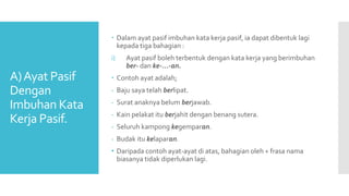 A)Ayat Pasif
Dengan
Imbuhan Kata
Kerja Pasif.
 Dalam ayat pasif imbuhan kata kerja pasif, ia dapat dibentuk lagi
kepada tiga bahagian :
i) Ayat pasif boleh terbentuk dengan kata kerja yang berimbuhan
ber- dan ke-...-an.
 Contoh ayat adalah;
- Baju saya telah berlipat.
- Surat anaknya belum berjawab.
- Kain pelakat itu berjahit dengan benang sutera.
- Seluruh kampong kegemparan.
- Budak itu kelaparan.
• Daripada contoh ayat-ayat di atas, bahagian oleh + frasa nama
biasanya tidak diperlukan lagi.
 