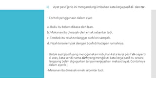 ii) Ayat pasif jenis ini mengandungi imbuhan kata kerja pasif di- dan ter-
 Contoh penggunaan dalam ayat :
a. Buku itu belum dibaca oleh Izan.
b. Makanan itu dimasak oleh emak sebentar tadi.
c.Tembok itu telah terlanggar oleh lori sampah.
d. Fizah terserempak dengan Soufi di hadapan rumahnya.
 Untuk ayat pasif yang menggunakan imbuhan kata kerja pasif di- seperti
di atas, kata sendi nama oleh yang mengikuti kata kerja pasif itu secara
langsung boleh digugurkan tanpa menjejaskan maksud ayat.Contohnya
dalam ayat b ;
- Makanan itu dimasak emak sebentar tadi.
 