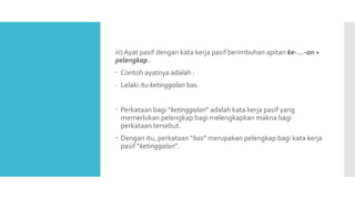 iii) Ayat pasif dengan kata kerja pasif berimbuhan apitan ke-…-an +
pelengkap .
 Contoh ayatnya adalah :
- Lelaki itu ketinggalan bas.
 Perkataan bagi “ketinggalan” adalah kata kerja pasif yang
memerlukan pelengkap bagi melengkapkan makna bagi
perkataan tersebut.
 Dengan itu, perkataan “bas” merupakan pelengkap bagi kata kerja
pasif “ketinggalan”.
 