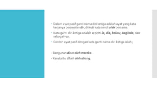  Dalam ayat pasif ganti nama diri ketiga adalah ayat yang kata
kerjanya berawalan di-, diikuti kata sendi oleh bersama.
 Kata ganti diri ketiga adalah seperti ia, dia, beliau, baginda, dan
sebagainya.
 Contoh ayat pasif dengan kata ganti nama diri ketiga ialah ;
- Bangunan dicat oleh mereka.
- Kereta itu dibeli oleh abang.
 