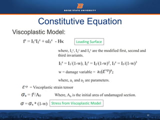 12
Constitutive Equation
Viscoplastic Model:
Loading Surface
where, a1 and a2 are parameters.
where, I1
c, I2
c and I3
c are the modified first, second and
third invariants.
w = damage variable =
Where, A0 is the initial area of undamaged section.
= Viscoplastic strain tensor
Stress from Viscoplastic Model
 