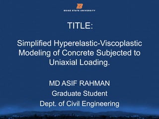 © 2012 Boise State University 2
Simplified Hyperelastic-Viscoplastic
Modeling of Concrete Subjected to
Uniaxial Loading.
MD ASIF RAHMAN
Graduate Student
Dept. of Civil Engineering
TITLE:
 