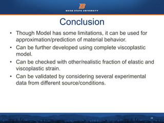 24
Conclusion
• Though Model has some limitations, it can be used for
approximation/prediction of material behavior.
• Can be further developed using complete viscoplastic
model.
• Can be checked with other/realistic fraction of elastic and
viscoplastic strain.
• Can be validated by considering several experimental
data from different source/conditions.
 