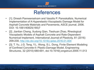 25
References
• [1]. Dinesh Panneerselvam and Vassilis P. Panoskaltsis, Numerical
Implementation of A Hyperelastic-Viscoplastic Damage Model for
Asphalt Concrete Materials and Pavements, ASCE journal, 2006.
DOI: 10.1061/40825(185)7
• [2]. Jianlian Cheng, Xudong Qian, Tieshuan Zhao, Rheological
Viscoplastic Models of Asphalt Concrete and Rate-Dependent
Numerical Implement, International Journal of Plasticity, 81 (2016)
209-230, http://dx.doi.org/10.1016/j.ijplas.2016.01.004
• [3]. T. Yu, J.G. Teng, Y.L. Wong, S.L. Dong, Finite Element Modeling
of Confined Concrete-II: Plastic-Damage Model, Engineering
Structures, 32 (2010) 680-691, doi:10.1016/j.engstruct.2009.11.013
 