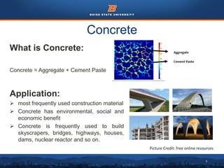 5
Concrete
What is Concrete:
Concrete = Aggregate + Cement Paste
Application:
 most frequently used construction material
 Concrete has environmental, social and
economic benefit
 Concrete is frequently used to build
skyscrapers, bridges, highways, houses,
dams, nuclear reactor and so on.
Picture Credit: free online resources
 