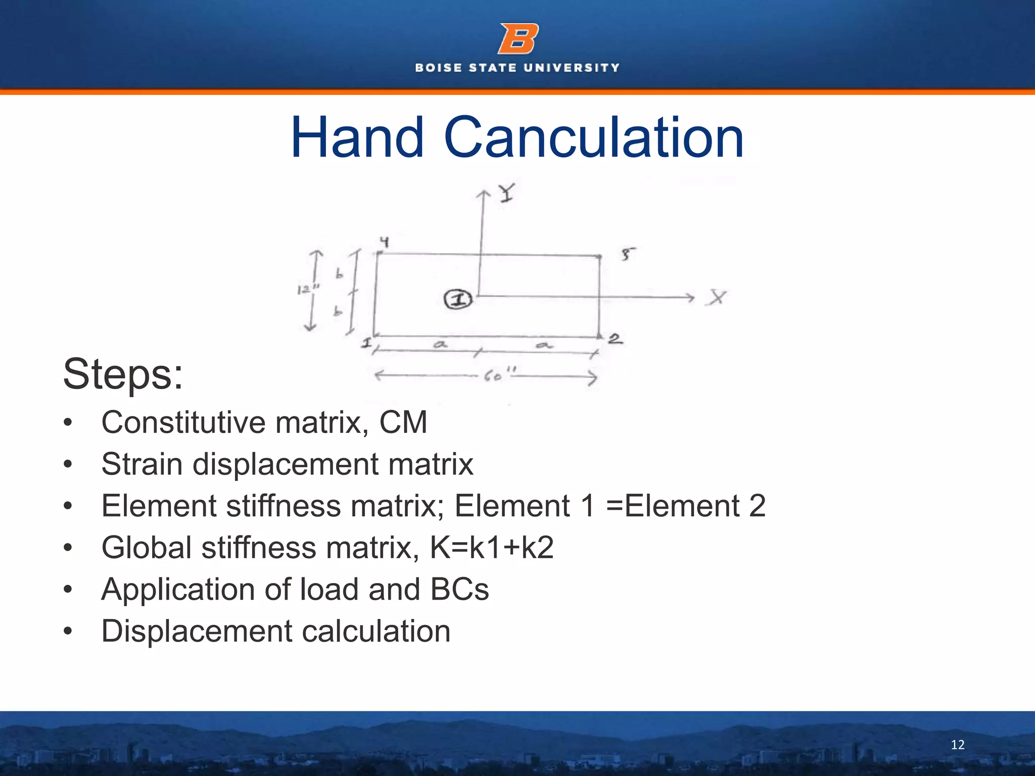 12
Hand Canculation
Steps:
• Constitutive matrix, CM
• Strain displacement matrix
• Element stiffness matrix; Element 1 =Element 2
• Global stiffness matrix, K=k1+k2
• Application of load and BCs
• Displacement calculation
 