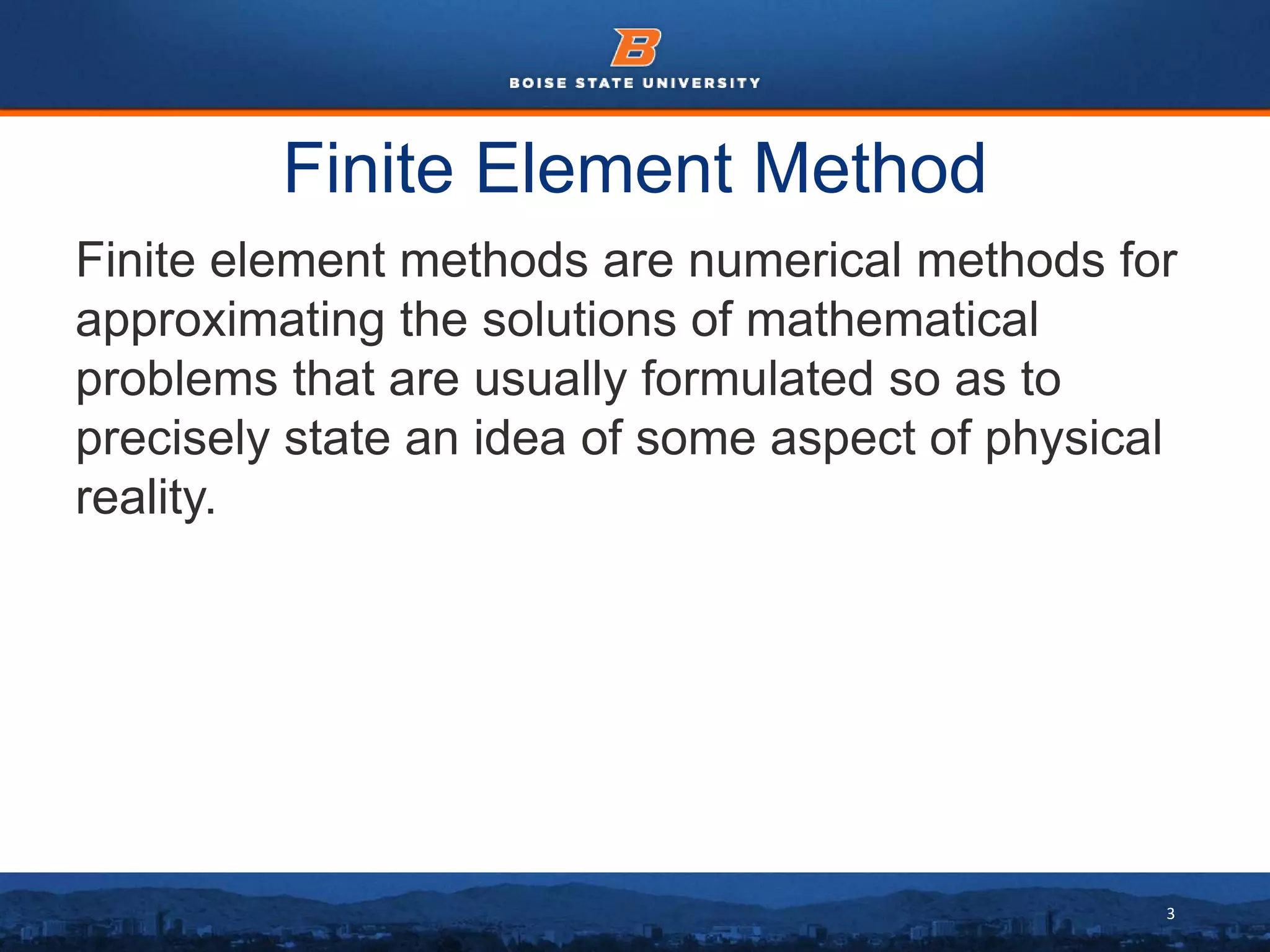 3
Finite Element Method
Finite element methods are numerical methods for
approximating the solutions of mathematical
problems that are usually formulated so as to
precisely state an idea of some aspect of physical
reality.
 
