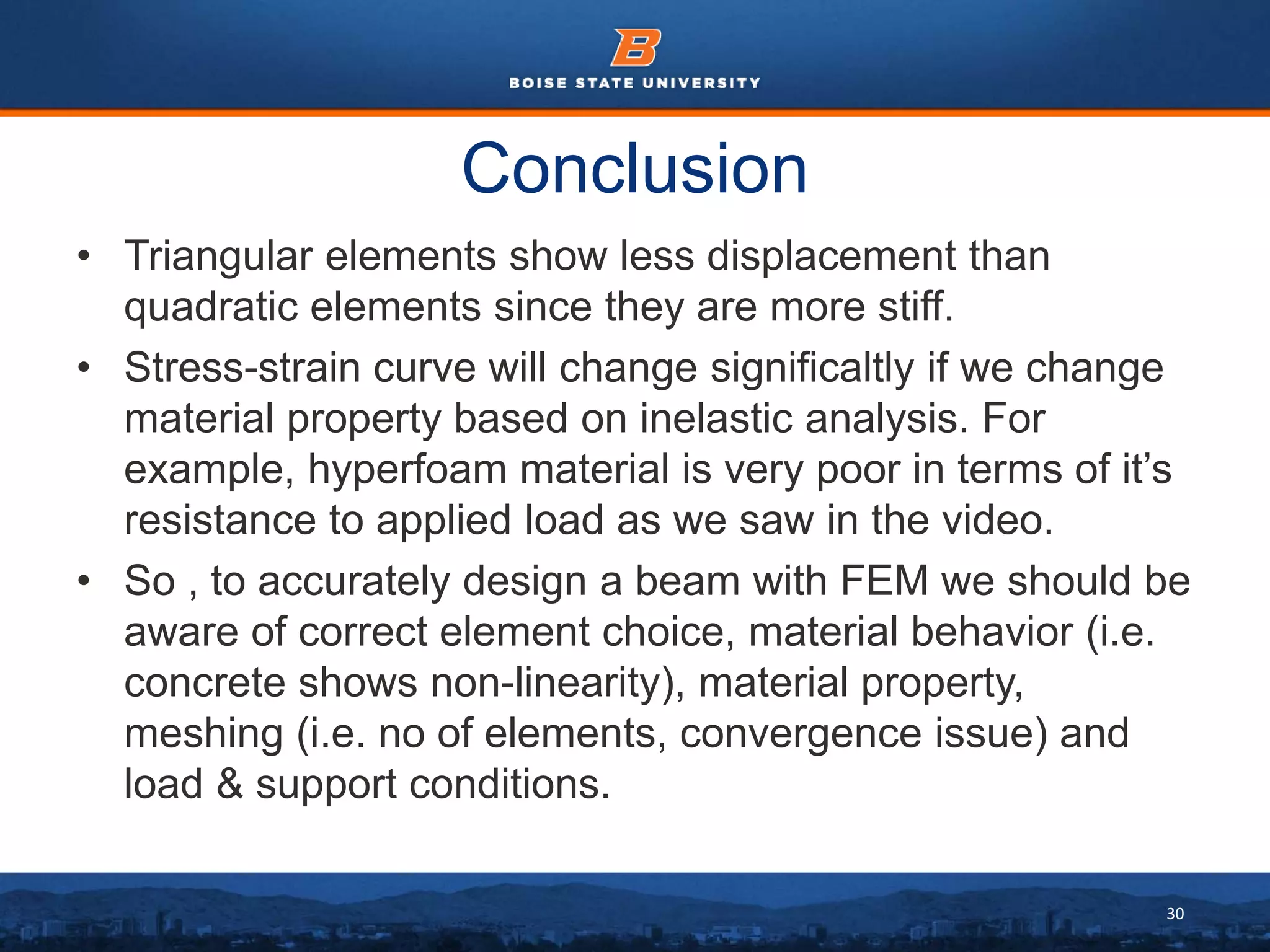 30
Conclusion
• Triangular elements show less displacement than
quadratic elements since they are more stiff.
• Stress-strain curve will change significaltly if we change
material property based on inelastic analysis. For
example, hyperfoam material is very poor in terms of it’s
resistance to applied load as we saw in the video.
• So , to accurately design a beam with FEM we should be
aware of correct element choice, material behavior (i.e.
concrete shows non-linearity), material property,
meshing (i.e. no of elements, convergence issue) and
load & support conditions.
 