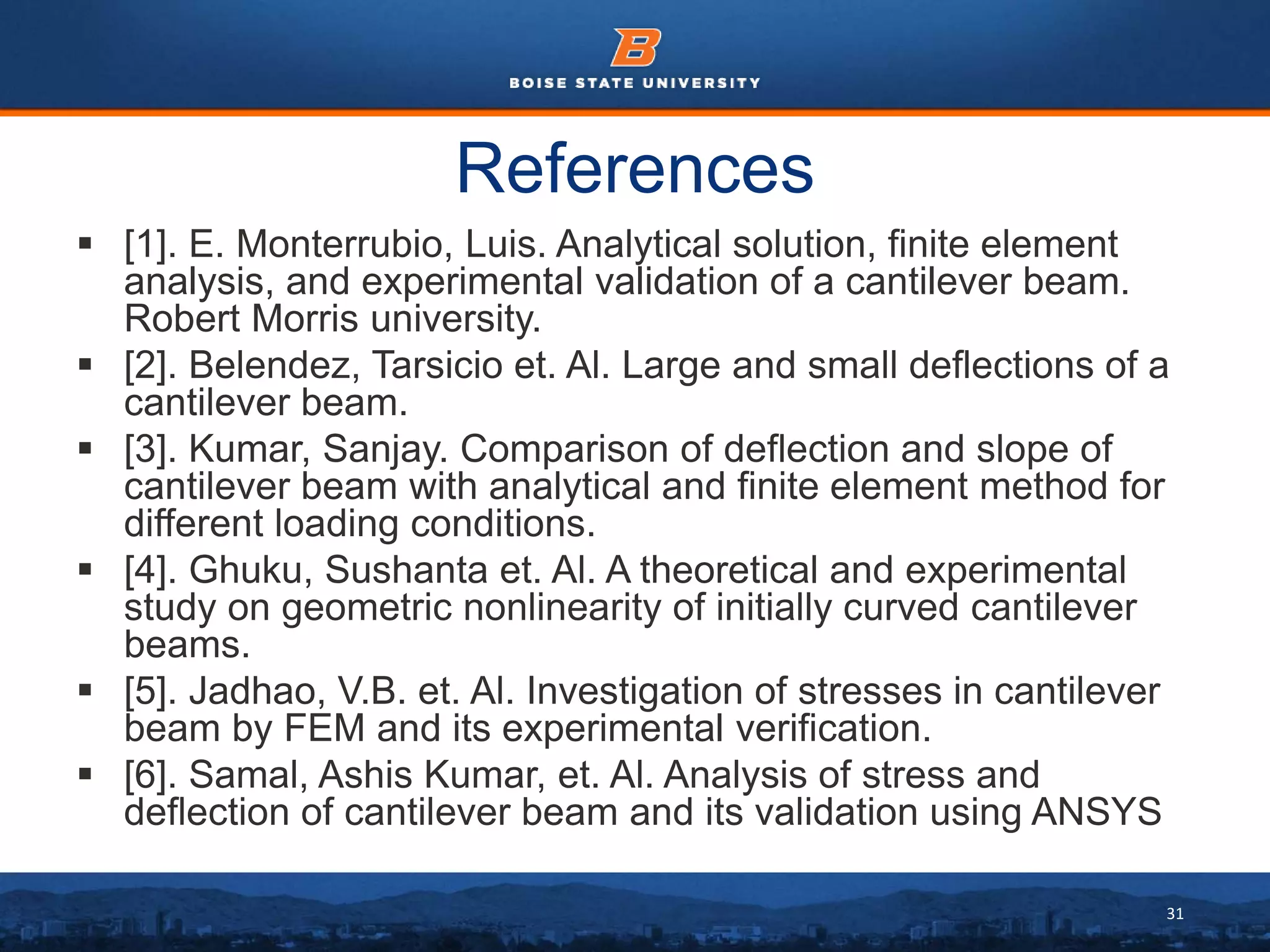 31
References
 [1]. E. Monterrubio, Luis. Analytical solution, finite element
analysis, and experimental validation of a cantilever beam.
Robert Morris university.
 [2]. Belendez, Tarsicio et. Al. Large and small deflections of a
cantilever beam.
 [3]. Kumar, Sanjay. Comparison of deflection and slope of
cantilever beam with analytical and finite element method for
different loading conditions.
 [4]. Ghuku, Sushanta et. Al. A theoretical and experimental
study on geometric nonlinearity of initially curved cantilever
beams.
 [5]. Jadhao, V.B. et. Al. Investigation of stresses in cantilever
beam by FEM and its experimental verification.
 [6]. Samal, Ashis Kumar, et. Al. Analysis of stress and
deflection of cantilever beam and its validation using ANSYS
 