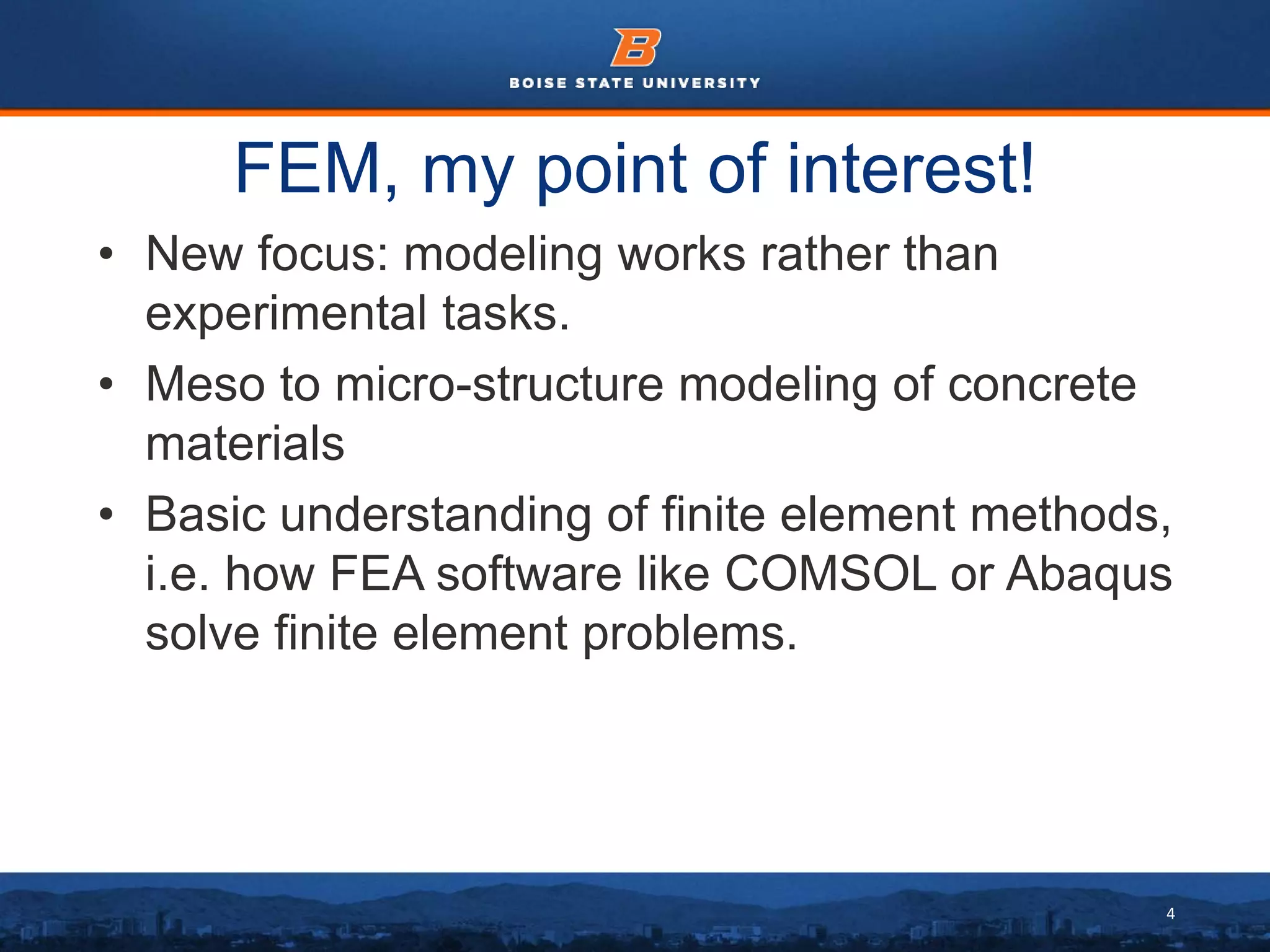4
FEM, my point of interest!
• New focus: modeling works rather than
experimental tasks.
• Meso to micro-structure modeling of concrete
materials
• Basic understanding of finite element methods,
i.e. how FEA software like COMSOL or Abaqus
solve finite element problems.
 