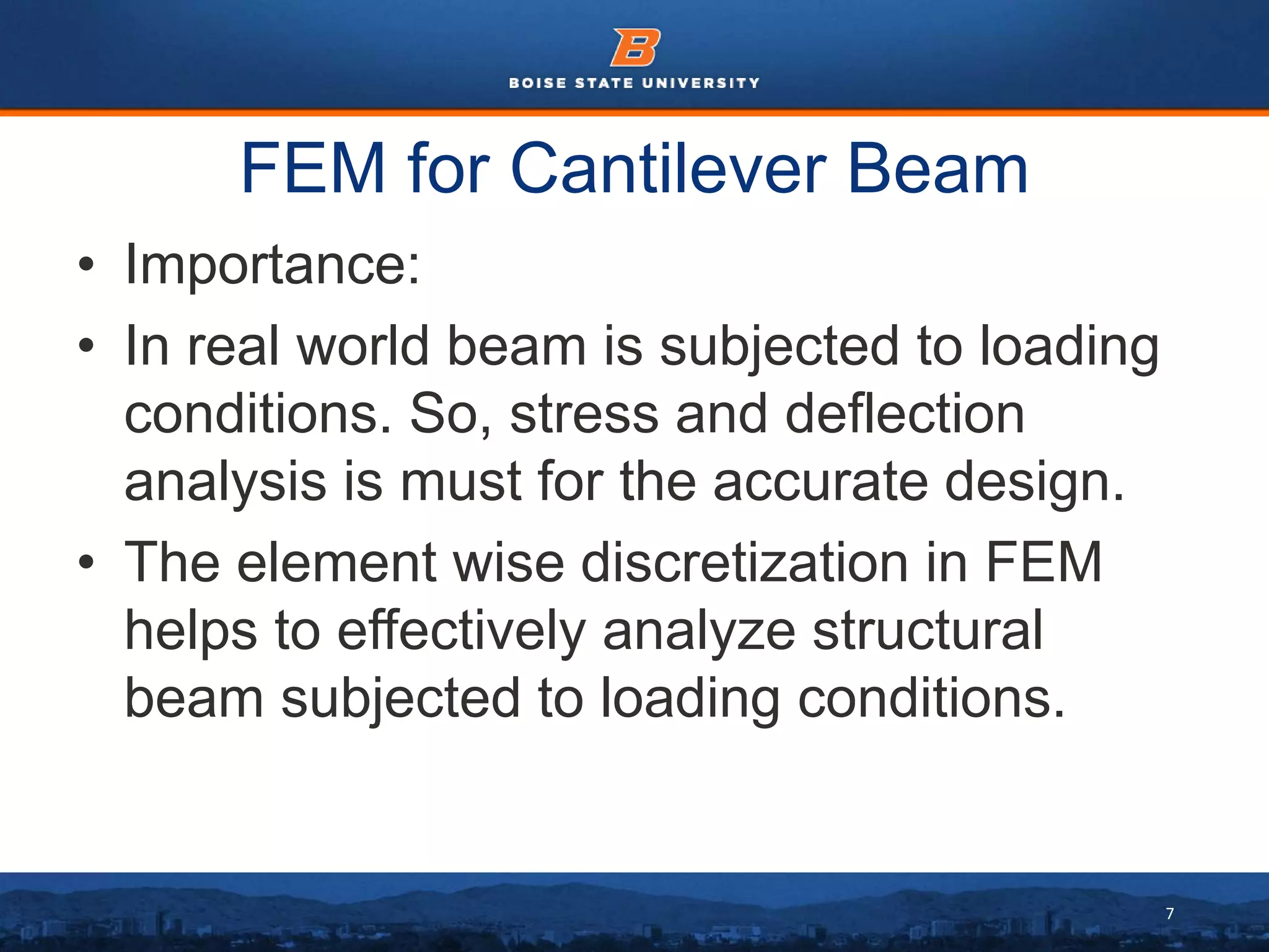 7
FEM for Cantilever Beam
• Importance:
• In real world beam is subjected to loading
conditions. So, stress and deflection
analysis is must for the accurate design.
• The element wise discretization in FEM
helps to effectively analyze structural
beam subjected to loading conditions.
 