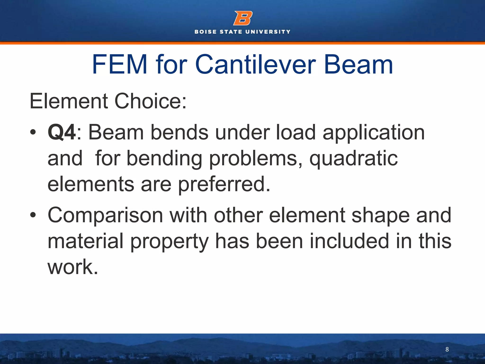 8
FEM for Cantilever Beam
Element Choice:
• Q4: Beam bends under load application
and for bending problems, quadratic
elements are preferred.
• Comparison with other element shape and
material property has been included in this
work.
 