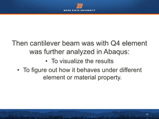 24
Then cantilever beam was with Q4 element
was further analyzed in Abaqus:
• To visualize the results
• To figure out how it behaves under different
element or material property.
 