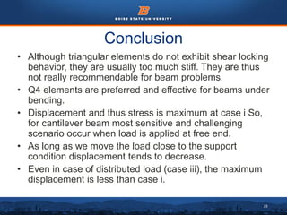 29
Conclusion
• Although triangular elements do not exhibit shear locking
behavior, they are usually too much stiff. They are thus
not really recommendable for beam problems.
• Q4 elements are preferred and effective for beams under
bending.
• Displacement and thus stress is maximum at case i So,
for cantilever beam most sensitive and challenging
scenario occur when load is applied at free end.
• As long as we move the load close to the support
condition displacement tends to decrease.
• Even in case of distributed load (case iii), the maximum
displacement is less than case i.
 