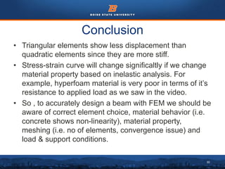 30
Conclusion
• Triangular elements show less displacement than
quadratic elements since they are more stiff.
• Stress-strain curve will change significaltly if we change
material property based on inelastic analysis. For
example, hyperfoam material is very poor in terms of it’s
resistance to applied load as we saw in the video.
• So , to accurately design a beam with FEM we should be
aware of correct element choice, material behavior (i.e.
concrete shows non-linearity), material property,
meshing (i.e. no of elements, convergence issue) and
load & support conditions.
 