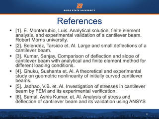 31
References
 [1]. E. Monterrubio, Luis. Analytical solution, finite element
analysis, and experimental validation of a cantilever beam.
Robert Morris university.
 [2]. Belendez, Tarsicio et. Al. Large and small deflections of a
cantilever beam.
 [3]. Kumar, Sanjay. Comparison of deflection and slope of
cantilever beam with analytical and finite element method for
different loading conditions.
 [4]. Ghuku, Sushanta et. Al. A theoretical and experimental
study on geometric nonlinearity of initially curved cantilever
beams.
 [5]. Jadhao, V.B. et. Al. Investigation of stresses in cantilever
beam by FEM and its experimental verification.
 [6]. Samal, Ashis Kumar, et. Al. Analysis of stress and
deflection of cantilever beam and its validation using ANSYS
 