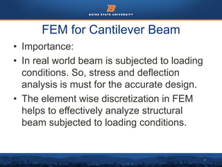 7
FEM for Cantilever Beam
• Importance:
• In real world beam is subjected to loading
conditions. So, stress and deflection
analysis is must for the accurate design.
• The element wise discretization in FEM
helps to effectively analyze structural
beam subjected to loading conditions.
 