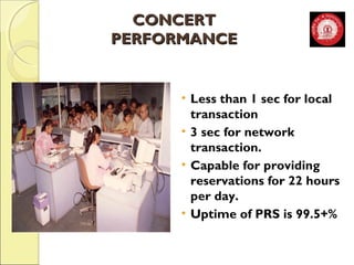 CCOONNCCEERRTT 
PPEERRFFOORRMMAANNCCEE 
• Less than 1 sec for local 
transaction 
• 3 sec for network 
transaction. 
• Capable for providing 
reservations for 22 hours 
per day. 
• Uptime of PRS is 99.5+% 
 
