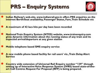 PPRRSS –– EEnnqquuiirryy SSyysstteemmss 
 Indian Railway’s web-site, www.indianrail.gov.in offers PRS enquiries on the 
internet Berth/Seat availability, Passenger Status, Fare, Train Schedule etc 
 A maximum of 42 lacs hits per day have been recorded 
 National Train Enquiry System (NTES) website, www.trainenquiry.com 
gives dynamic information about the running status of any train and its 
expected arrival/departure at any given station 
 Mobile telephone based SMS enquiry service 
 A new mobile phone based facility for rail users’ viz., Train Delay Alert 
Service 
 Country wide extension of Universal Rail Enquiry number “139” through 
setting up of Interactive Voice Response System (IVRS) based state-of-the-art 
Call Centres Request For Proposal (RFP) is being prepared. 
 