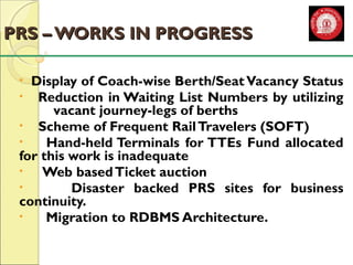 PPRRSS –– WWOORRKKSS IINN PPRROOGGRREESSSS 
• Display of Coach-wise Berth/Seat Vacancy Status 
• Reduction in Waiting List Numbers by utilizing 
vacant journey-legs of berths 
• Scheme of Frequent Rail Travelers (SOFT) 
• Hand-held Terminals for TTEs Fund allocated 
for this work is inadequate 
• Web based Ticket auction 
• Disaster backed PRS sites for business 
continuity. 
• Migration to RDBMS Architecture. 
 