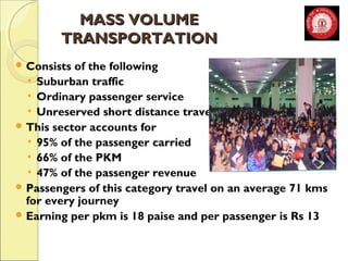 MMAASSSS VVOOLLUUMMEE 
TTRRAANNSSPPOORRTTAATTIIOONN 
Consists of the following 
• Suburban traffic 
• Ordinary passenger service 
• Unreserved short distance travel 
This sector accounts for 
• 95% of the passenger carried 
• 66% of the PKM 
• 47% of the passenger revenue 
Passengers of this category travel on an average 71 kms 
for every journey 
Earning per pkm is 18 paise and per passenger is Rs 13 
 