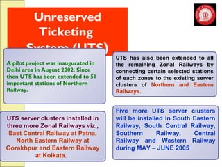 Unreserved 
Ticketing 
System (UTS) 
UTS server clusters installed in 
three more Zonal Railways viz., 
East Central Railway at Patna, 
North Eastern Railway at 
Gorakhpur and Eastern Railway 
at Kolkata. . 
UTS has also been extended to all 
the remaining Zonal Railways by 
connecting certain selected stations 
of each zones to the existing server 
clusters of Northern and Eastern 
Railways. 
Five more UTS server clusters 
will be installed in South Eastern 
Railway, South Central Railway, 
Southern Railway, Central 
Railway and Western Railway 
during MAY – JUNE 2005 
A pilot project was inaugurated in 
Delhi area in August 2002. Since 
then UTS has been extended to 51 
important stations of Northern 
Railway. 
 