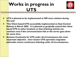Works in progress in 
UTS 
UTS is planned to be implemented at 500 more stations during 
this year 
Thin Client based UTS successfully implemented on East Central 
Railway in March 2005. It is planned to gradually extend thin client 
based UTS to other locations so that ticketing activity can 
continue even if the communication link or the server goes down 
for some time. 
Business Continuity for UTS under all circumstances the most 
important objective . inter-cluster UTS operation migration 
plannedto ensure continuous ticketing under all circumstances. 
 