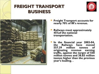 FFRREEIIGGHHTT TTRRAANNSSPPOORRTT 
BBUUSSIINNEESSSS 
 Freight Transport accounts for 
nearly 70% of IR’s revenue. 
 Railways meet approximately 
45%of the national 
transportation. 
 In the financial year 2003-04, 
the Railways have moved 
557.39 million tonnes of 
originating revenue earning 
traffic, against the target of 550 
million tonnes and 38.65 million 
tonnes higher than the previous 
year’s loading. . 
 