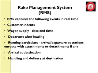 Rake Management System 
(RMS) 
• RMS captures the following events in real time 
• Customer indents 
• Wagon supply - date and time 
• Departure after loading 
• Running particulars - arrival/departure at stations 
enroute with attachments or detachments if any 
• Arrival at destination 
• Handling and delivery at destination 
 