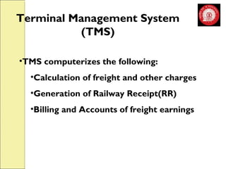 Terminal Management System 
(TMS) 
•TMS computerizes the following: 
•Calculation of freight and other charges 
•Generation of Railway Receipt(RR) 
•Billing and Accounts of freight earnings 
 
