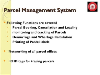 PPaarrcceell MMaannaaggeemmeenntt SSyysstteemm 
Following Functions are covered 
• Parcel Booking, Cancellation and Loading 
• monitoring and tracking of Parcels 
• Demurrage and Wharfage Calculation 
• Printing of Parcel labels 
 Networking of all parcel offices 
 RFID tags for tracing parcels 
 
