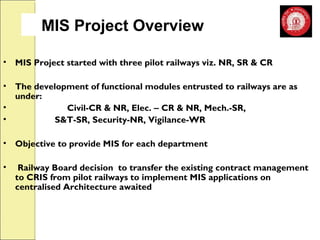 MIS Project Overview 
• MIS Project started with three pilot railways viz. NR, SR & CR 
• The development of functional modules entrusted to railways are as 
under: 
• Civil-CR & NR, Elec. – CR & NR, Mech.-SR, 
• S&T-SR, Security-NR, Vigilance-WR 
• Objective to provide MIS for each department 
• Railway Board decision to transfer the existing contract management 
to CRIS from pilot railways to implement MIS applications on 
centralised Architecture awaited 
 