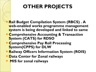 OTHER PROJECTS 
Rail Budget Compilation System (RBCS) . A 
web-enabled works programme management 
system is being developed and linked to same 
Comprehensive Accounting & Transaction 
System (CATS) for RDSO 
Comprehensive Pay Roll Processing 
System(CPPS) for DLW 
Railway Officers Information System (ROIS) 
Data Center for Zonal railways 
 MIS for zonal railways 
 