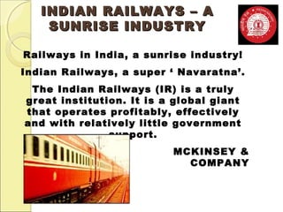 IINNDDIIAANN RRAAIILLWWAAYYSS –– AA 
SSUUNNRRIISSEE IINNDDUUSSTTRRYY 
Railways in India, a sunrise industry! 
Indian Railways, a super ‘ Navaratna’. 
The Indian Railways (IR) is a truly 
great institution. It is a global giant 
that operates profitably, effectively 
and with relatively little government 
support. 
MCKINSEY & 
COMPANY 
 