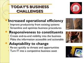 TTOODDAAYY’’SS BBUUSSIINNEESSSS 
CCHHAALLLLEENNGGEESS 
Increased operational efficiency 
• Improve productivity from existing systems 
• Streamline and optimize business procedures 
 Responsiveness to constituents 
• Create end-to-end visibility into the business 
• Make the information accessible and actionable 
 Adaptability to change 
• Re-act quickly to threats and opportunities 
• Turn IT into a competitive business asset 
 