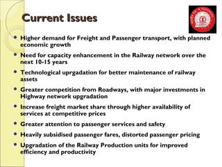 CCuurrrreenntt IIssssuueess 
 Higher demand for Freight and Passenger transport, with planned 
economic growth 
 Need for capacity enhancement in the Railway network over the 
next 10-15 years 
 Technological uprgadation for better maintenance of railway 
assets 
 Greater competition from Roadways, with major investments in 
Highway network upgradation 
 Increase freight market share through higher availability of 
services at competitive prices 
 Greater attention to passenger services and safety 
 Heavily subsidised passenger fares, distorted passenger pricing 
 Upgradation of the Railway Production units for improved 
efficiency and productivity 
 