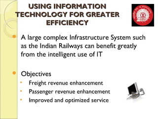 UUSSIINNGG IINNFFOORRMMAATTIIOONN 
TTEECCHHNNOOLLOOGGYY FFOORR GGRREEAATTEERR 
EEFFFFIICCIIEENNCCYY 
 A large complex Infrastructure System such 
as the Indian Railways can benefit greatly 
from the intelligent use of IT 
 Objectives 
• Freight revenue enhancement 
• Passenger revenue enhancement 
• Improved and optimized service 
 