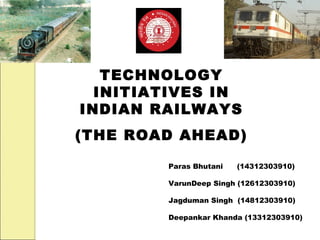 TECHNOLOGY
  INITIATIVES IN
INDIAN RAILWAYS
(THE ROAD AHEAD)

        Paras Bhutani   (14312303910)

        VarunDeep Singh (12612303910)

        Jagduman Singh (14812303910)

        Deepankar Khanda (13312303910)
 