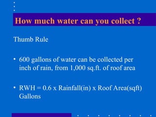 How much water can you collect ?
Thumb Rule
• 600 gallons of water can be collected per
inch of rain, from 1,000 sq.ft. of roof area
• RWH = 0.6 x Rainfall(in) x Roof Area(sqft)
Gallons
 