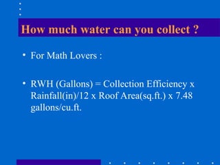 How much water can you collect ?
• For Math Lovers :
• RWH (Gallons) = Collection Efficiency x
Rainfall(in)/12 x Roof Area(sq.ft.) x 7.48
gallons/cu.ft.
 