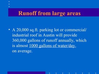 Runoff from large areas
• A 20,000 sq.ft. parking lot or commercial/
industrial roof in Austin will provide
360,000 gallons of runoff annually, which
is almost 1000 gallons of water/day,
on average.
 