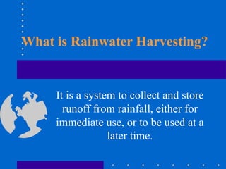 What is Rainwater Harvesting?
It is a system to collect and store
runoff from rainfall, either for
immediate use, or to be used at a
later time.
 